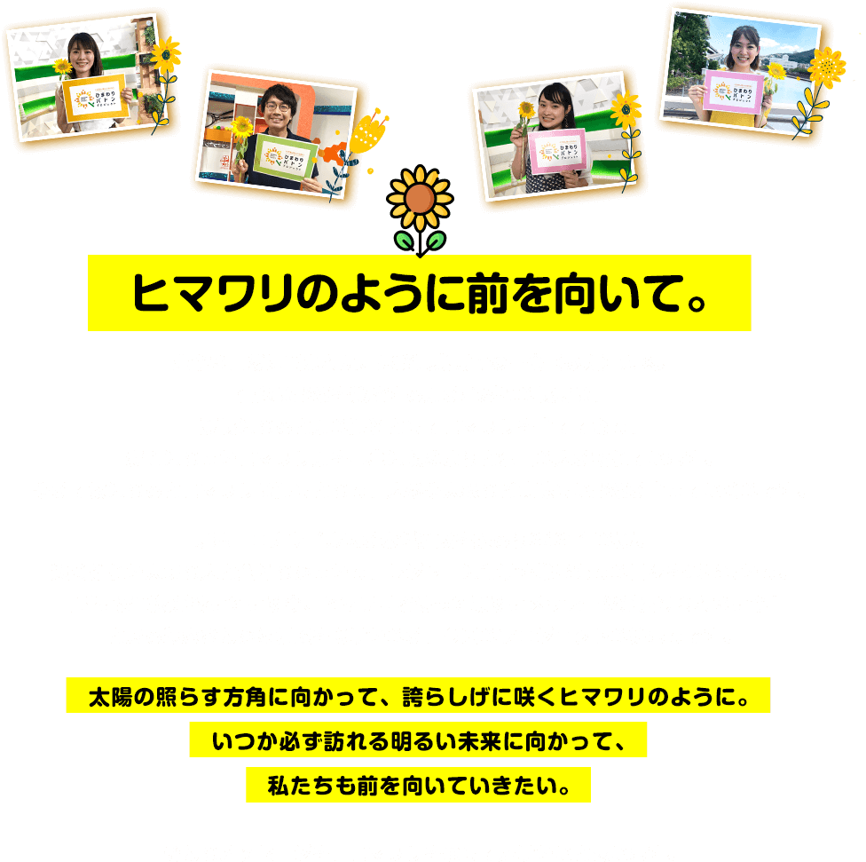 ヒマワリのように前を向いて。豊かな自然に囲まれた、長崎県島原市の三会（みえ）地区。普段は野菜を栽培する畑が並ぶこの場所は、夏場になると畑の肥料としてヒマワリを育てており、満開になったヒマワリ畑を写真に収めようと沢山の人が訪れています。やがて秋になるとヒマワリは肥しとなり、人参や大根など美味しい野菜が育っていくのです。新型コロナウイルスが未だ猛威を振るう2021年の夏。遠く離れた大切な人と会えなかったり、レジャーに行けず巣ごもりの日々を過ごしたり。「暗い雰囲気が続いている今、ヒマワリを使って明るいメッセージが届けられないか」と或る農家さんから相談を受けたのが、今回のプロジェクトの始まりです。太陽の照らす方角に向かって、誇らしげに咲くヒマワリのように。いつか必ず訪れる明るい未来に向かって、私たちも前を向いていきたい。そんなメッセージを、ヒマワリを通して届けたいと思います。